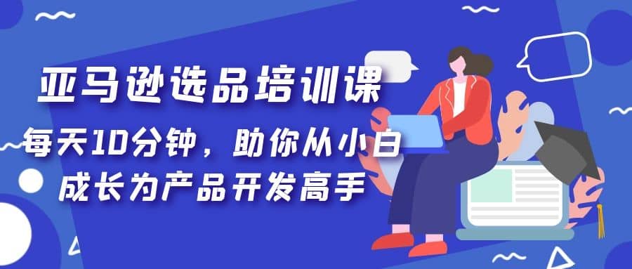 亚马逊选品培训课，每天10分钟，助你从小白成长为产品开发高手搞钱网创吧-网创项目资源站-副业项目-创业项目-搞钱项目搞钱网创吧