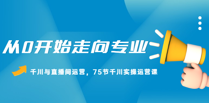 从0开始走向专业，千川与直播间运营，75节千川实操运营课搞钱网创吧-网创项目资源站-副业项目-创业项目-搞钱项目搞钱网创吧
