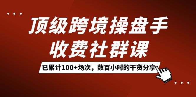 顶级跨境操盘手收费社群课：已累计100+场次，数百小时的干货分享！网创吧-网创项目资源站-副业项目-创业项目-搞钱项目搞钱网创吧