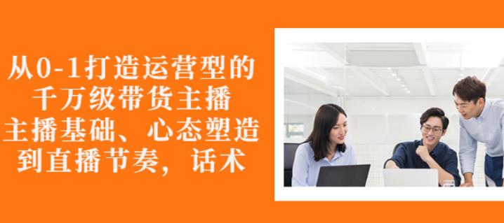 从0-1打造运营型的带货主播：主播基础、心态塑造，能力培养到直播节奏，话术进行全面讲解网创吧-网创项目资源站-副业项目-创业项目-搞钱项目搞钱网创吧