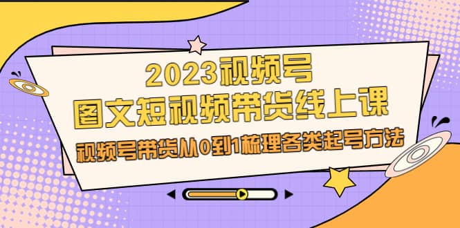 2023视频号-图文短视频带货线上课，视频号带货从0到1梳理各类起号方法网创吧-网创项目资源站-副业项目-创业项目-搞钱项目搞钱网创吧