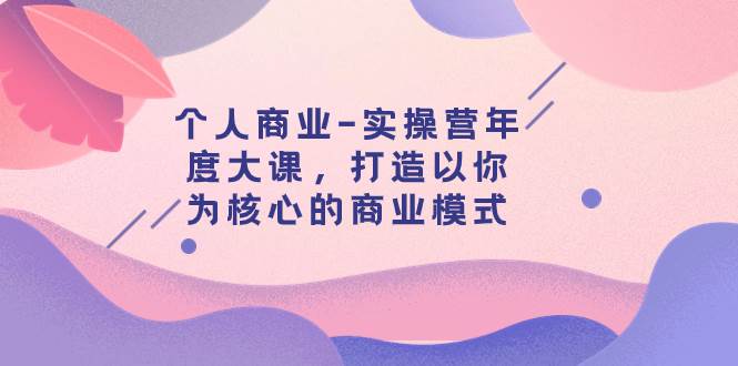 个人商业-实操营年度大课，打造以你为核心的商业模式（29节课）网创吧-网创项目资源站-副业项目-创业项目-搞钱项目搞钱网创吧