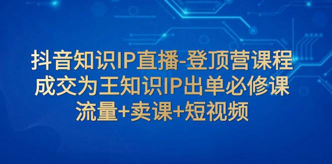 抖音知识IP直播-登顶营课程：成交为王知识IP出单必修课  流量+卖课+短视频搞钱网创吧-网创项目资源站-副业项目-创业项目-搞钱项目搞钱网创吧