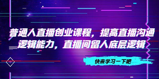 普通人直播创业课程，提高直播沟通逻辑能力，直播间留人底层逻辑（10节）搞钱网创吧-网创项目资源站-副业项目-创业项目-搞钱项目搞钱网创吧