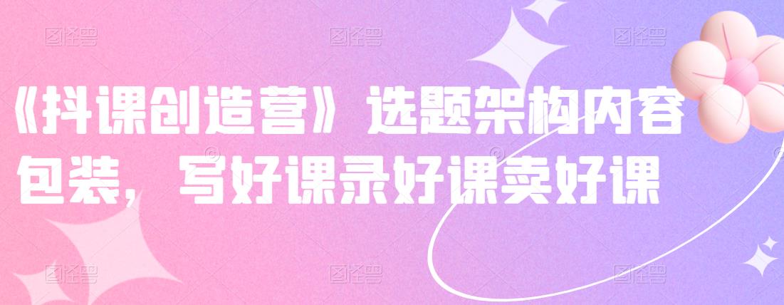 《抖课创造营》选题架构内容包装，写好课录好课卖好课网创吧-网创项目资源站-副业项目-创业项目-搞钱项目搞钱网创吧