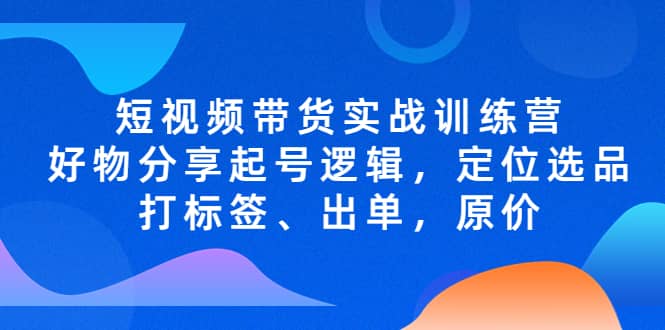 短视频带货实战训练营，好物分享起号逻辑，定位选品打标签、出单，原价搞钱网创吧-网创项目资源站-副业项目-创业项目-搞钱项目搞钱网创吧