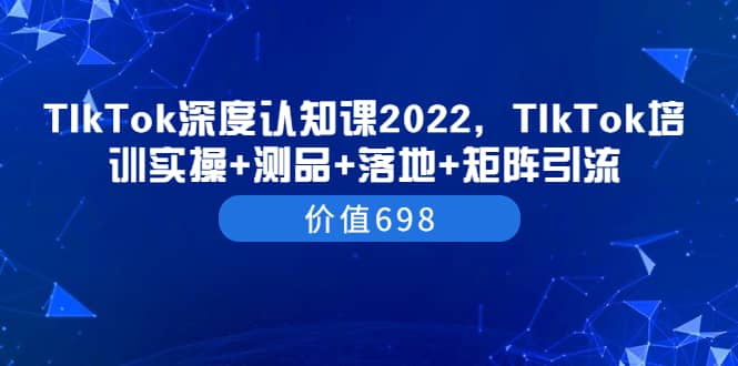 TIkTok深度认知课2022，TIkTok培训实操+测品+落地+矩阵引流（价值698）搞钱网创吧-网创项目资源站-副业项目-创业项目-搞钱项目搞钱网创吧