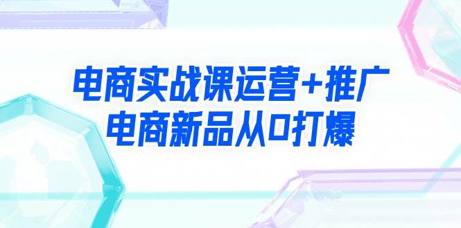 电商实战课运营+推广，电商新品从0打爆（99节视频课）网创吧-网创项目资源站-副业项目-创业项目-搞钱项目搞钱网创吧