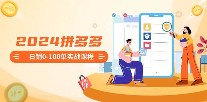 2024拼多多日销0-100单实战课程：新手注册开店到日销100单整套流程搞钱网创吧-网创项目资源站-副业项目-创业项目-搞钱项目搞钱网创吧
