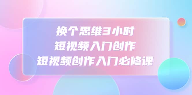 换个思维3小时短视频入门创作，短视频创作入门必修课网创吧-网创项目资源站-副业项目-创业项目-搞钱项目搞钱网创吧