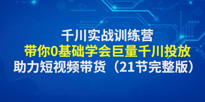 千川实战训练营：带你0基础学会巨量千川投放，助力短视频带货（21节完整版）搞钱网创吧-网创项目资源站-副业项目-创业项目-搞钱项目搞钱网创吧
