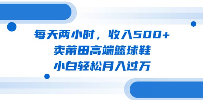 每天两小时，收入500+，卖莆田高端篮球鞋，小白轻松月入过万（教程+素材）搞钱网创吧-网创项目资源站-副业项目-创业项目-搞钱项目搞钱网创吧