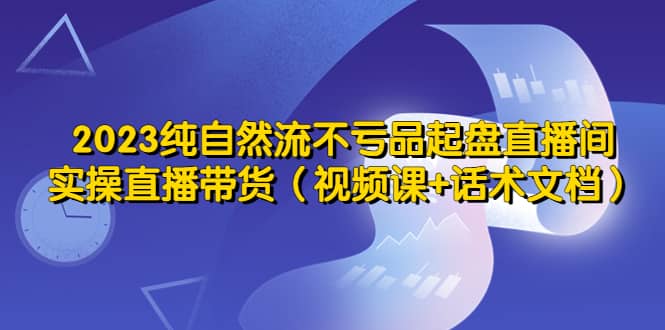 2023纯自然流不亏品起盘直播间，实操直播带货（视频课+话术文档）搞钱网创吧-网创项目资源站-副业项目-创业项目-搞钱项目搞钱网创吧