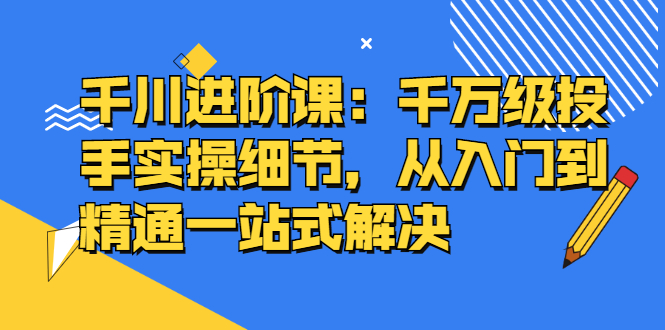 千川进阶课：千川投放细节实操，从入门到精通一站式解决网创吧-网创项目资源站-副业项目-创业项目-搞钱项目搞钱网创吧