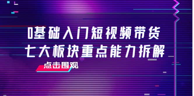 0基础入门短视频带货，七大板块重点能力拆解，7节精品课4小时干货网创吧-网创项目资源站-副业项目-创业项目-搞钱项目搞钱网创吧