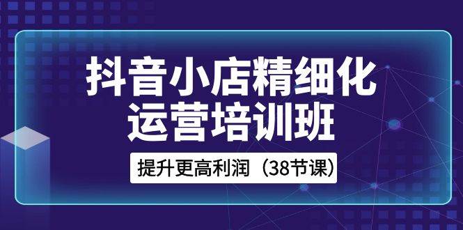 抖音小店-精细化运营培训班，提升更高利润（38节课）搞钱网创吧-网创项目资源站-副业项目-创业项目-搞钱项目搞钱网创吧