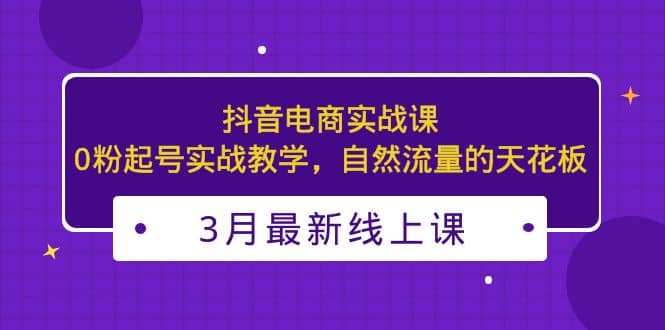 3月最新抖音电商实战课：0粉起号实战教学，自然流量的天花板网创吧-网创项目资源站-副业项目-创业项目-搞钱项目搞钱网创吧