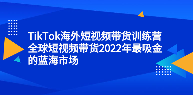 TikTok海外短视频带货训练营，全球短视频带货2022年最吸金的蓝海市场网创吧-网创项目资源站-副业项目-创业项目-搞钱项目搞钱网创吧