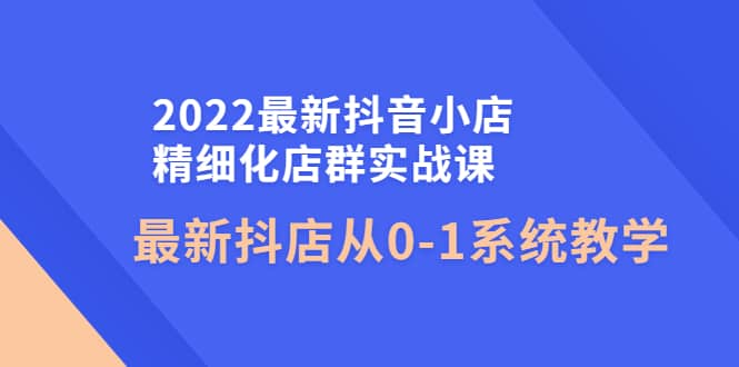 2022最新抖音小店精细化店群实战课，最新抖店从0-1系统教学网创吧-网创项目资源站-副业项目-创业项目-搞钱项目搞钱网创吧