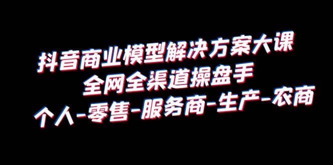 抖音商业 模型解决方案大课 全网全渠道操盘手 个人-零售-服务商-生产-农商网创吧-网创项目资源站-副业项目-创业项目-搞钱项目搞钱网创吧