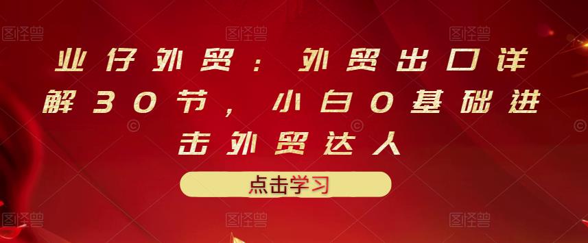 业仔外贸：外贸出口详解30节，小白0基础进击外贸达人 价值666元网创吧-网创项目资源站-副业项目-创业项目-搞钱项目搞钱网创吧