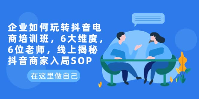 企业如何玩转抖音电商培训班，6大维度，6位老师，线上揭秘抖音商家入局SOP搞钱网创吧-网创项目资源站-副业项目-创业项目-搞钱项目搞钱网创吧