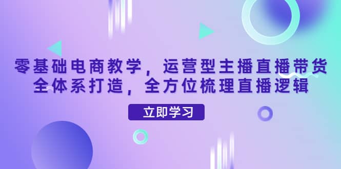 零基础电商教学，运营型主播直播带货全体系打造，全方位梳理直播逻辑网创吧-网创项目资源站-副业项目-创业项目-搞钱项目搞钱网创吧