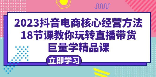 2023抖音电商核心经营方法：18节课教你玩转直播带货，巨量学精品课网创吧-网创项目资源站-副业项目-创业项目-搞钱项目搞钱网创吧