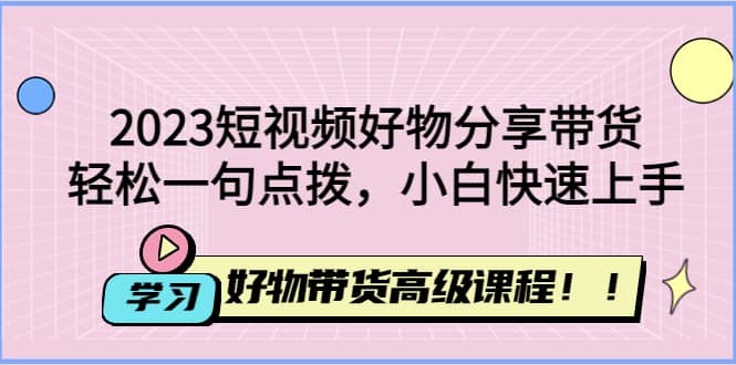 2023短视频好物分享带货，好物带货高级课程，轻松一句点拨，小白快速上手搞钱网创吧-网创项目资源站-副业项目-创业项目-搞钱项目搞钱网创吧