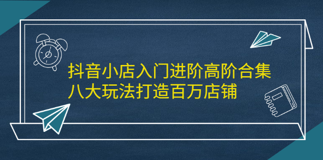 抖音小店入门进阶高阶合集，八大玩法打造百万店铺网创吧-网创项目资源站-副业项目-创业项目-搞钱项目搞钱网创吧