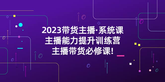 2023带货主播·系统课，主播能力提升训练营，主播带货必修课搞钱网创吧-网创项目资源站-副业项目-创业项目-搞钱项目搞钱网创吧