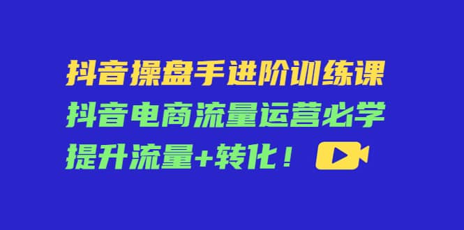 抖音操盘手进阶训练课：抖音电商流量运营必学，提升流量+转化搞钱网创吧-网创项目资源站-副业项目-创业项目-搞钱项目搞钱网创吧