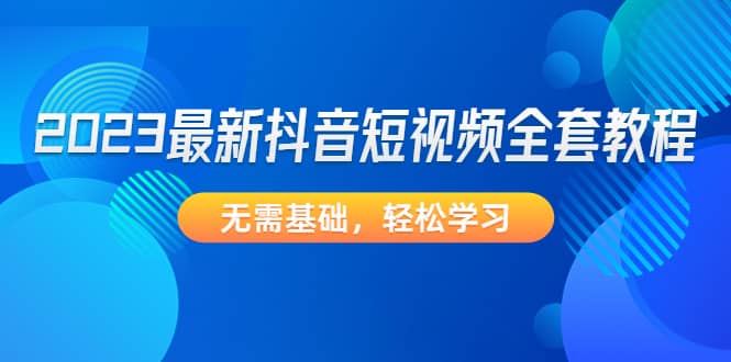 2023最新抖音短视频全套教程，无需基础，轻松学习网创吧-网创项目资源站-副业项目-创业项目-搞钱项目搞钱网创吧
