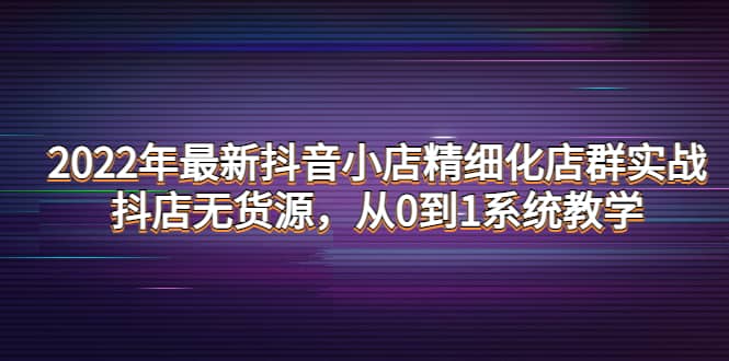 2022年最新抖音小店精细化店群实战，抖店无货源，从0到1系统教学搞钱网创吧-网创项目资源站-副业项目-创业项目-搞钱项目搞钱网创吧