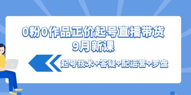 0粉0作品正价起号直播带货9月新课：起号技术+答疑+配运营+罗盘搞钱网创吧-网创项目资源站-副业项目-创业项目-搞钱项目搞钱网创吧