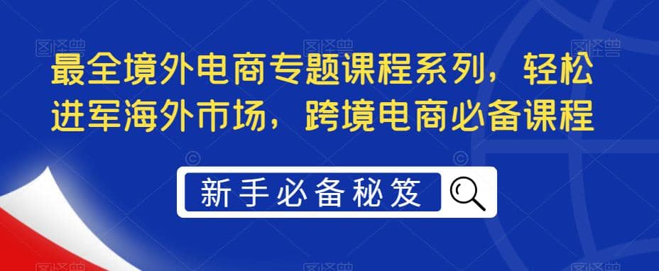 最全境外电商专题课程系列，轻松进军海外市场，跨境电商必备课程搞钱网创吧-网创项目资源站-副业项目-创业项目-搞钱项目搞钱网创吧