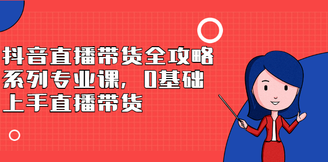 抖音直播带货全攻略系列专业课，0基础上手直播带货网创吧-网创项目资源站-副业项目-创业项目-搞钱项目搞钱网创吧