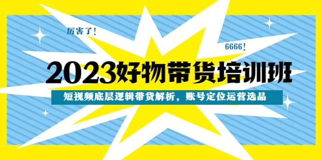2023好物带货培训班：短视频底层逻辑带货解析，账号定位运营选品搞钱网创吧-网创项目资源站-副业项目-创业项目-搞钱项目搞钱网创吧