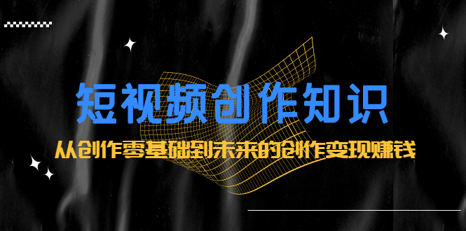短视频创作知识：从创作零基础到未来的创作变现赚钱网创吧-网创项目资源站-副业项目-创业项目-搞钱项目搞钱网创吧