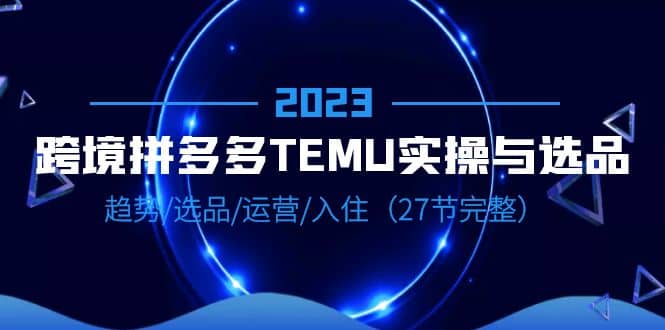 2023跨境·拼多多·TEMU实操与选品，趋势·选品·运营·入住（27节完整）搞钱网创吧-网创项目资源站-副业项目-创业项目-搞钱项目搞钱网创吧