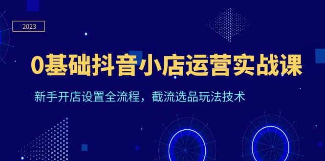 0基础抖音小店运营实战课，新手开店设置全流程，截流选品玩法技术搞钱网创吧-网创项目资源站-副业项目-创业项目-搞钱项目搞钱网创吧
