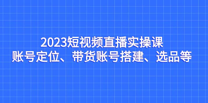 2023短视频直播实操课，账号定位、带货账号搭建、选品等搞钱网创吧-网创项目资源站-副业项目-创业项目-搞钱项目搞钱网创吧
