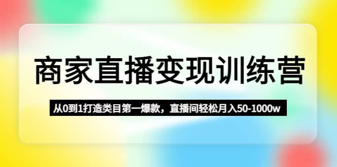 商家直播变现训练营：从0到1打造类目第一爆款搞钱网创吧-网创项目资源站-副业项目-创业项目-搞钱项目搞钱网创吧