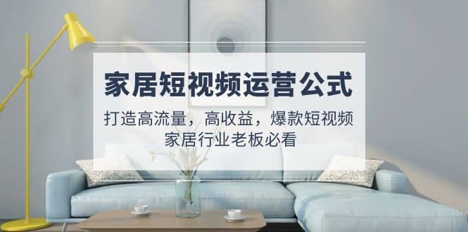 家居短视频运营公式：打造高流量，高收益，爆款短视频 家居行业老板必看搞钱网创吧-网创项目资源站-副业项目-创业项目-搞钱项目搞钱网创吧