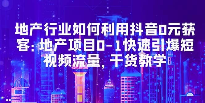 地产行业如何利用抖音0元获客：地产项目0-1快速引爆短视频流量，干货教学搞钱网创吧-网创项目资源站-副业项目-创业项目-搞钱项目搞钱网创吧