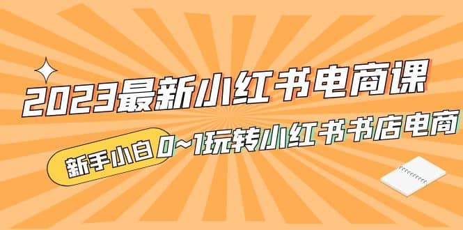2023最新小红书·电商课，新手小白从0~1玩转小红书书店电商搞钱网创吧-网创项目资源站-副业项目-创业项目-搞钱项目搞钱网创吧