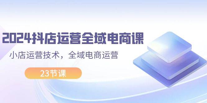 2024抖店运营-全域电商课，小店运营技术，全域电商运营（23节课）搞钱网创吧-网创项目资源站-副业项目-创业项目-搞钱项目搞钱网创吧
