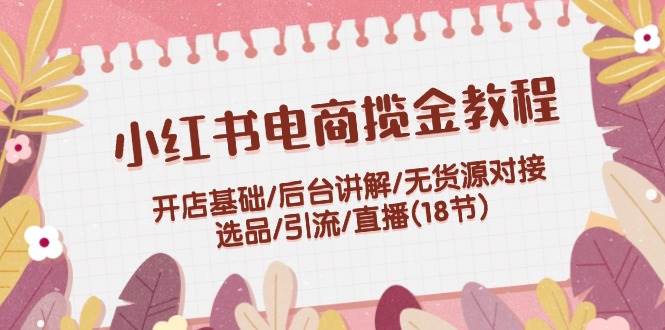 小红书电商揽金教程：开店基础/后台讲解/无货源对接/选品/引流/直播(18节)搞钱网创吧-网创项目资源站-副业项目-创业项目-搞钱项目搞钱网创吧