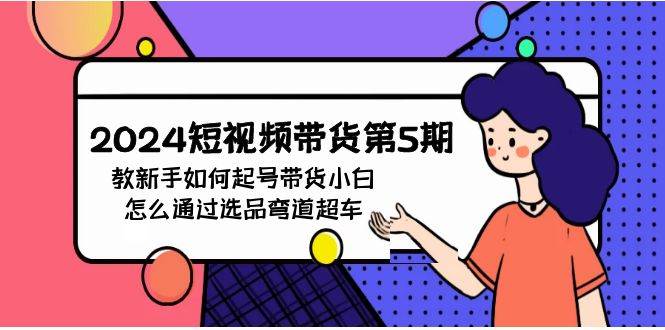 2024短视频带货第5期，教新手如何起号，带货小白怎么通过选品弯道超车搞钱网创吧-网创项目资源站-副业项目-创业项目-搞钱项目搞钱网创吧