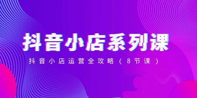抖音小店-系列课，抖音小店运营全攻略（8节课）网创吧-网创项目资源站-副业项目-创业项目-搞钱项目搞钱网创吧